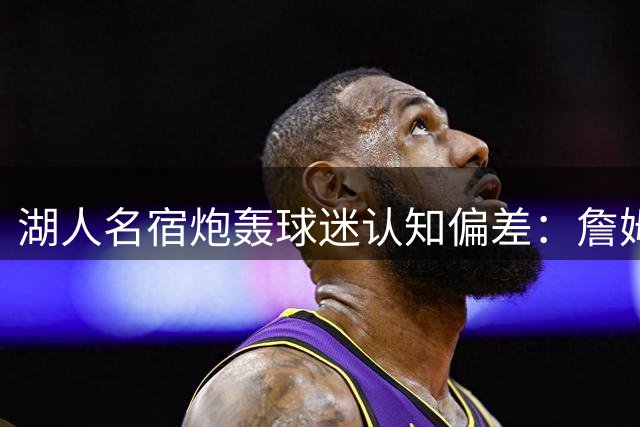 湖人名宿炮轰球迷认知偏差：詹姆斯转会何错之有？